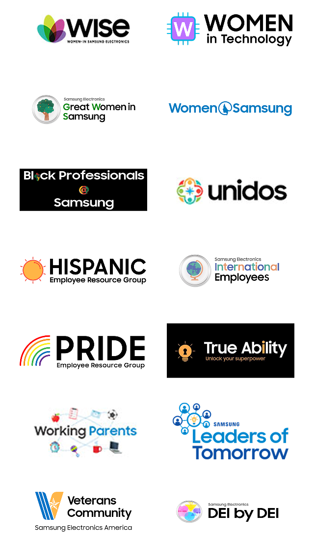 Wise(women in Samsung electronics),  WOMEN in technology, Samsung Electronics Great Women in Samsung, Women Samsung, Black Professionals @ Samsung, Unidos Samsung Electronics America, HISPANIC Employee Resource Group, Samsung Electronics International Employees, PRIDE Employee Resource Group, True Ability Unlock your superpower, Working Parents, SAMSUNG Leaders of Tomorrow, Veterans Community Samsung Electronics America, Samsung Electronics DEI by DEI